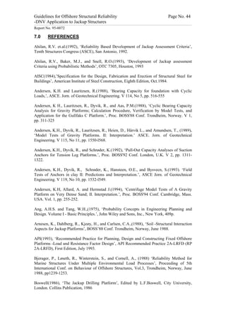 Guidelines for Offshore Structural Reliability                                                                                                                                                                                                                                                                                                                                 Page No. 44
-DNV Application to Jackup Structures
------------------------------------------------------------------------------------------------------------------------------------------------------------------------------------------------------------------------------------------------------------------------------------------------------------------------------------------------------------------------------------------------------------------------------------------------


Report No. 95-0072

7.0                                  REFERENCES

Ahilan, R.V. et.al.(1992), ‘Reliability Based Development of Jackup Assessment Criteria’,
Tenth Structures Congress (ASCE), San Antonio, 1992.

Ahilan, R.V., Baker, M.J., and Snell, R.O.(1993), ‘Development of Jackup assessment
Criteria using Probabilistic Methods’, OTC 7305, Houston, 1993

AISC(1984),’Specification for the Design, Fabrication and Erection of Structural Steel for
Buildings’, American Institute of Steel Construction, Eighth Edition, Oct.1984.

Andersen, K.H. and Lauritzsen, R.(1988), ‘Bearing Capacity for foundation with Cyclic
Loads,’, ASCE. Jorn. of Geotechnical Engineering. V 114, No 5, pp. 516-555

Andersen, K H., Lauritzsen, R., Dyvik, R., and Aas, P.M.(1988), ‘Cyclic Bearing Capacity
Analysis for Gravity Platforms; Calculation Procedure, Verification by Model Tests, and
Application for the Gullfaks C Platform.’, Proc. BOSS'88 Conf. Trondheim, Norway. V 1,
pp. 311-325

Andersen, K.H., Dyvik, R., Lauritzsen, R., Heien, D., Hårvik L., and Amundsen, T., (1989),
‘Model Tests of Gravity Platforms. II: Interpretation.’ ASCE. Jorn. of Geotechnical
Engineering. V 115, No 11, pp. 1550-l568.

Andersen, K.H., Dyvik, R., and Schrøder, K.(1992), ‘Pull-Out Capacity Analyses of Suction
Anchors for Tension Leg Platforms.’, Proc. BOSS'92 Conf. London, U.K. V 2, pp. 1311-
1322.

Andersen, K.H., Dyvik, R., Schrøder, K., Hansteen, O.E., and Bysvecn, S.(1993). ‘Field
Tests of Anchors in clay II: Predictions and Interpretation.’, ASCE Jorn. of Geotechnical
Engineering. V 119, No 10, pp. 1532-l549.

Andersen, K.H, Allard, A. and Hermstad J.(1994), ‘Centrifuge Model Tests of A Gravity
Platform on Very Dense Sand; II. Interpretation.’, Proc. BOSS'94 Conf. Cambridge, Mass.
USA. Vol. 1, pp. 255-252.

Ang, A.H.S. and Tang, W.H.,(1975), ‘Probability Concepts in Engineering Planning and
Design. Volume I - Basic Principles.’, John Wiley and Sons, Inc., New York, 409p.

Arnesen, K., Dahlberg, R., Kjeøy, H., and Carlsen, C.A.,(1988), ‘Soil -Structural Interaction
Aspects for Jackup Platforms’, BOSS’88 Conf. Trondheim, Norway, June 1988.

API(1993), ‘Recommended Practice for Planning, Design and Constructing Fixed Offshore
Platforms -Load and Resistance Factor Design’, API Recommended Practice 2A-LRFD (RP
2A-LRFD), First Edition, July 1993.

Bjerager, P., Løseth, R., Winterstein, S., and Cornell, A., (1988) ‘Reliability Method for
Marine Structures Under Multiple Environmental Load Processes’, Proceeding of 5th
International Conf. on Behaviour of Offshore Structures, Vol.3, Trondheim, Norway, June
1988, pp1239-1253.

Boswell(1986), ‘The Jackup Drilling Platform’, Edited by L.F.Boswell, City University,
London. Collins Publication, 1986
 