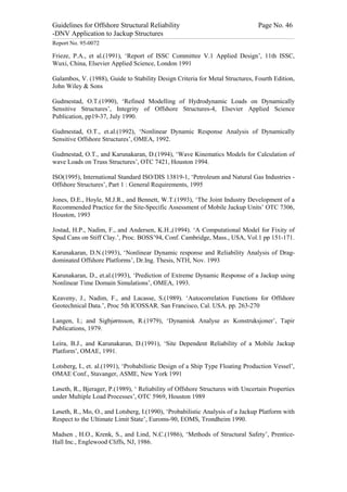 Guidelines for Offshore Structural Reliability                                                                                                                                                                                                                                                                                                                                 Page No. 46
-DNV Application to Jackup Structures
------------------------------------------------------------------------------------------------------------------------------------------------------------------------------------------------------------------------------------------------------------------------------------------------------------------------------------------------------------------------------------------------------------------------------------------------


Report No. 95-0072

Frieze, P.A., et al.(1991), ‘Report of ISSC Committee V.1 Applied Design’, 11th ISSC,
Wuxi, China, Elsevier Applied Science, London 1991

Galambos, V. (1988), Guide to Stability Design Criteria for Metal Structures, Fourth Edition,
John Wiley & Sons

Gudmestad, O.T.(1990), ‘Refined Modelling of Hydrodynamic Loads on Dynamically
Sensitive Structures’, Integrity of Offshore Structures-4, Elsevier Applied Science
Publication, pp19-37, July 1990.

Gudmestad, O.T., et.al.(1992), ‘Nonlinear Dynamic Response Analysis of Dynamically
Sensitive Offshore Structures’, OMEA, 1992.

Gudmestad, O.T., and Karunakaran, D.(1994), ‘Wave Kinematics Models for Calculation of
wave Loads on Truss Structures’, OTC 7421, Houston 1994.

ISO(1995), International Standard ISO/DIS 13819-1, ‘Petroleum and Natural Gas Industries -
Offshore Structures’, Part 1 : General Requirements, 1995

Jones, D.E., Hoyle, M.J.R., and Bennett, W.T.(1993), ‘The Joint Industry Development of a
Recommended Practice for the Site-Specific Assessment of Mobile Jackup Units’ OTC 7306,
Houston, 1993

Jostad, H.P., Nadim, F., and Andersen, K.H.,(1994). ‘A Computational Model for Fixity of
Spud Cans on Stiff Clay.’, Proc. BOSS’94, Conf. Cambridge, Mass., USA, Vol.1 pp 151-171.

Karunakaran, D.N.(1993), ‘Nonlinear Dynamic response and Reliability Analysis of Drag-
dominated Offshore Platforms’, Dr.Ing. Thesis, NTH, Nov. 1993

Karunakaran, D., et.al.(1993), ‘Prediction of Extreme Dynamic Response of a Jackup using
Nonlinear Time Domain Simulations’, OMEA, 1993.

Keaveny, J., Nadim, F., and Lacasse, S.(1989). ‘Autocorrelation Functions for Offshore
Geotechnical Data.’, Proc 5th ICOSSAR. San Francisco, Cal. USA. pp. 263-270

Langen, I.; and Sigbjørnsson, R.(1979), ‘Dynamisk Analyse av Konstruksjoner’, Tapir
Publications, 1979.

Leira, B.J., and Karunakaran, D.(1991), ‘Site Dependent Reliability of a Mobile Jackup
Platform’, OMAE, 1991.

Lotsberg, I., et. al.(1991), ‘Probabilistic Design of a Ship Type Floating Production Vessel’,
OMAE Conf., Stavanger, ASME, New York 1991

Løseth, R., Bjerager, P.(1989), ‘ Reliability of Offshore Structures with Uncertain Properties
under Multiple Load Processes’, OTC 5969, Houston 1989

Løseth, R., Mo, O., and Lotsberg, I.(1990), ‘Probabilistic Analysis of a Jackup Platform with
Respect to the Ultimate Limit State’, Euroms-90, EOMS, Trondheim 1990.

Madsen , H.O., Krenk, S., and Lind, N.C.(1986), ‘Methods of Structural Safety’, Prentice-
Hall Inc., Englewood Cliffs, NJ, 1986.
 
