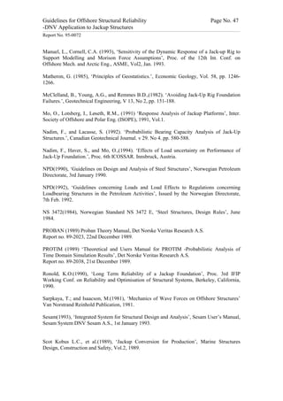 Guidelines for Offshore Structural Reliability                                                                                                                                                                                                                                                                                                                                 Page No. 47
-DNV Application to Jackup Structures
------------------------------------------------------------------------------------------------------------------------------------------------------------------------------------------------------------------------------------------------------------------------------------------------------------------------------------------------------------------------------------------------------------------------------------------------


Report No. 95-0072


Manuel, L., Cornell, C.A. (1993), ‘Sensitivity of the Dynamic Response of a Jack-up Rig to
Support Modelling and Morison Force Assumptions’, Proc. of the 12th Int. Conf. on
Offshore Mech. and Arctic Eng., ASME, Vol2, Jan. 1993.

Matheron, G. (1985), ‘Principles of Geostatistics.’, Economic Geology, Vol. 58, pp. 1246-
1266.

McClelland, B., Young, A.G., and Remmes B.D.,(1982). ‘Avoiding Jack-Up Rig Foundation
Failures.’, Geotechnical Engineering, V 13, No 2, pp. 151-188.

Mo, O., Lotsberg, I., Løseth, R.M., (1991) ‘Response Analysis of Jackup Platforms’, Inter.
Society of Offshore and Polar Eng. (ISOPE), 1991, Vol.1.

Nadim, F., and Lacasse, S. (1992). ‘Probabilistic Bearing Capacity Analysis of Jack-Up
Structures.’, Canadian Geotechnical Journal. v 29. No 4. pp. 580-588.

Nadim, F., Haver, S., and Mo, O.,(1994). ‘Effects of Load uncertainty on Performance of
Jack-Up Foundation.’, Proc. 6th ICOSSAR. Innsbruck, Austria.

NPD(1990), ‘Guidelines on Design and Analysis of Steel Structures’, Norwegian Petroleum
Directorate, 3rd January 1990.

NPD(1992), ‘Guidelines concerning Loads and Load Effects to Regulations concerning
Loadbearing Structures in the Petroleum Activities’, Issued by the Norwegian Directorate,
7th Feb. 1992.

NS 3472(1984), Norwegian Standard NS 3472 E, ‘Steel Structures, Design Rules’, June
1984.

PROBAN (1989) Proban Theory Manual, Det Norske Veritas Research A.S.
Report no. 89-2023, 22nd December 1989.

PROTIM (1989) ‘Theoretical and Users Manual for PROTIM -Probabilistic Analysis of
Time Domain Simulation Results’, Det Norske Veritas Research A.S.
Report no. 89-2038, 21st December 1989.

Ronold, K.O.(1990), ‘Long Term Reliability of a Jackup Foundation’, Proc. 3rd IFIP
Working Conf. on Reliability and Optimisation of Structural Systems, Berkeley, California,
1990.

Sarpkaya, T.; and Isaacson, M.(1981), ‘Mechanics of Wave Forces on Offshore Structures’
Van Norstrand Reinhold Publication, 1981.

Sesam(1993), ‘Integrated System for Structural Design and Analysis’, Sesam User’s Manual,
Sesam System DNV Sesam A.S., 1st January 1993.


Scot Kobus L.C., et al.(1989), ‘Jackup Conversion for Production’, Marine Structures
Design, Construction and Safety, Vol.2, 1989.
 
