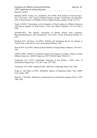 Guidelines for Offshore Structural Reliability                                                                                                                                                                                                                                                                                                                                 Page No. 48
-DNV Application to Jackup Structures
------------------------------------------------------------------------------------------------------------------------------------------------------------------------------------------------------------------------------------------------------------------------------------------------------------------------------------------------------------------------------------------------------------------------------------------------


Report No. 95-0072

Sharples, B.P.M., Trickey, J.C., and Bennet, W.T.(1989), ‘Risk Analysis of Jack-Up Rigs.’,
Proc. 2nd Intern. Conf. Jack-Up Drilling Platform, Design, Construction and Operation.
(Ed.L.F. Boswell and C.A. D'Mello). Elsevier Applied Science, London, UK pp. 101-123.

Singh, S.(1989), ‘Uncertainties in the Estimation of Fluid Loading on Offshore Structures
with Special emphasis on Wind Forces’, Trans. Inst. Marine Engineers, Vol 101, Part 6,
1989.

SNAME(1993), ‘Site Specific Assessment of Mobile Jackup Units, Guideline,
Recommended Practice, and Commentaries’, S.N.A.M.E., Techn. & Research Bulletin 5-5,
1993

Standing, R.G. and Rowe, S.J.(1993), ‘Stability and Seakeeping Review for Jackups in
Transit’, Proc. of the 4th Int. Conf. on the Jackup Platform, 1993

Stewart W.P. et al.(1991),‘Observed Storm Stability of Jackup Boats (Liftboats)’, OTC 6611,
1991

USFOS (1996), ‘USFOS -A Computer Program for Progressive Collapse Analysis of Steel
Offshore Structures”, SINTEF Report no. STF71 F88039, Dated 1996-01-01

Vanmarcke, E.H. (1977). ‘Probabilistic Modelling of Soil Profiles.’, ASCE. Journ. of
Geotechnical Engineering. V 103, No 11, pp. 1227-1246.

Vanmarcke, E.H. (1984). ‘Random Fields.’, MIT Press. Cambridge, Mass, USA. 382p.

Wang, X., and Moan, T.(1993), ‘Reliability Analysis of Production Ships’, Proc. ISOPE
Conf., Osaka, 1993

Wheeler, J. D.(1969), ‘Method for Calculating Forces Produced by Irregular Waves’, OTC
1006, 1969
 