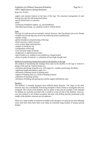 Guidelines for Offshore Structural Reliability                                                                                                                                                                                                                                                                                                                                 Page No. 5
-DNV Application to Jackup Structures
------------------------------------------------------------------------------------------------------------------------------------------------------------------------------------------------------------------------------------------------------------------------------------------------------------------------------------------------------------------------------------------------------------------------------------------------


Report No. 95-0072

support and moment restraint at the base of the legs. The structural arrangement of such
footing may take the following listed forms;
-gravity based (steel or concrete),
-piled
-continuous foundation support, e.g. mat foundations
-individual leg footings, e.g. spudcans (with or without skirts).

Legs
The legs of a jack-up unit are normally vertical, however, slant leg designs also exist. Design
variables for jack-up legs may involve the following listed considerations ;
-number of legs
-global orientation and positioning of the legs
-frame structure or plate structure
-cross section shape and properties
-number of chords per leg
-configuration of bracings
-cross-sectional shape of chords
-unopposed, or opposed pinion racks
-type of nodes (e.g. welded or non-welded (e.g. forged) nodes)
-choice of grade of material, i.e. utilisation of extra high strength steel

Method of transferring loading from (and to) the deckbox to the legs
The method of transferring the loadings from (and to) the deckbox to the legs is critical to
design of the jack-up. Typical design are ;
-utilisation and design of guides (e.g. with respect to ; number, positioning, flexibility,
 supporting length and plane(s), gaps, etc.)
-utilisation of braking system in gearing units
-support of braking units (e.g. fixed or floating systems)
-utilisation of chocking systems
-utilisation of holding and jacking pins and the support afforded by such.

Deckbox
The deckbox is normally designed from stiffened panel elements. The shape of the deck
structure may vary considerably from being triangular in basic format to rectangular and even
octagonal. The corners of the deckbox may be square or they may be rounded. Units intended
for drilling are normally provided with a cantilever at the aft end of the deckbox, however,
even this solution is not without exception and units with drilling derricks positioned in the
middle of the deckbox structure are not unknown.

There are a large number of solutions available to the designer of a jack-up unit and, although
series units have been built, there exist today an extremely large number of unique jack-up
designs.
 