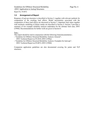 Guidelines for Offshore Structural Reliability                                                                                                                                                                                                                                                                                                                                 Page No. 6
-DNV Application to Jackup Structures
------------------------------------------------------------------------------------------------------------------------------------------------------------------------------------------------------------------------------------------------------------------------------------------------------------------------------------------------------------------------------------------------------------------------------------------------


Report No. 95-0072

1.5                                  Arrangement of Report
Response of jack-up structures is described in Section 2, together with relevant methods for
computation of the resulting load effects. Model uncertainties associated with the
computation of these load effects are discussed in Section 3. Important limit states together
with stochastic modelling of failure modes are described in Section 4. Section 5 provides a
summary of two example reliability analyses undertaken for the ultimate limit state, DNV
(1996b). Recommendations for further work are given in Section 6.

Note :
This report should be read in conjunction with the following listed documentation ;
- “Guideline for Offshore Structural Reliability Analysis -General”,
   DNV Technical Report no.95-2018, DNV (1996a)
- “Guideline for Offshore Structural Reliability Analysis- Examples for Jack-ups”,
   DNV Technical Report no.95-0072, DNV (1996b)

Companion application guidelines are also documented covering for jacket and TLP
structures.
 