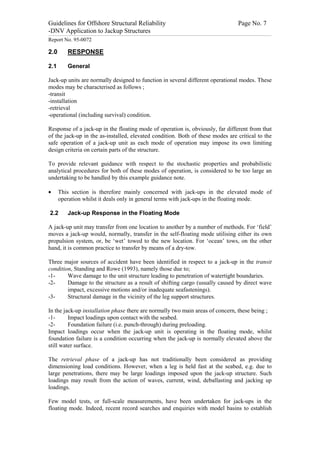 Guidelines for Offshore Structural Reliability                                                                                                                                                                                                                                                                                                                                 Page No. 7
-DNV Application to Jackup Structures
------------------------------------------------------------------------------------------------------------------------------------------------------------------------------------------------------------------------------------------------------------------------------------------------------------------------------------------------------------------------------------------------------------------------------------------------


Report No. 95-0072

2.0                                  RESPONSE

2.1                                  General

Jack-up units are normally designed to function in several different operational modes. These
modes may be characterised as follows ;
-transit
-installation
-retrieval
-operational (including survival) condition.

Response of a jack-up in the floating mode of operation is, obviously, far different from that
of the jack-up in the as-installed, elevated condition. Both of these modes are critical to the
safe operation of a jack-up unit as each mode of operation may impose its own limiting
design criteria on certain parts of the structure.

To provide relevant guidance with respect to the stochastic properties and probabilistic
analytical procedures for both of these modes of operation, is considered to be too large an
undertaking to be handled by this example guidance note.

·                 This section is therefore mainly concerned with jack-ups in the elevated mode of
                  operation whilst it deals only in general terms with jack-ups in the floating mode.

   2.2                               Jack-up Response in the Floating Mode

A jack-up unit may transfer from one location to another by a number of methods. For ‘field’
moves a jack-up would, normally, transfer in the self-floating mode utilising either its own
propulsion system, or, be ‘wet’ towed to the new location. For ‘ocean’ tows, on the other
hand, it is common practice to transfer by means of a dry-tow.

Three major sources of accident have been identified in respect to a jack-up in the transit
condition, Standing and Rowe (1993), namely those due to;
-1-     Wave damage to the unit structure leading to penetration of watertight boundaries.
-2-     Damage to the structure as a result of shifting cargo (usually caused by direct wave
        impact, excessive motions and/or inadequate seafastenings).
-3-     Structural damage in the vicinity of the leg support structures.

In the jack-up installation phase there are normally two main areas of concern, these being ;
-1-      Impact loadings upon contact with the seabed.
-2-      Foundation failure (i.e. punch-through) during preloading.
Impact loadings occur when the jack-up unit is operating in the floating mode, whilst
foundation failure is a condition occurring when the jack-up is normally elevated above the
still water surface.

The retrieval phase of a jack-up has not traditionally been considered as providing
dimensioning load conditions. However, when a leg is held fast at the seabed, e.g. due to
large penetrations, there may be large loadings imposed upon the jack-up structure. Such
loadings may result from the action of waves, current, wind, deballasting and jacking up
loadings.

Few model tests, or full-scale measurements, have been undertaken for jack-ups in the
floating mode. Indeed, recent record searches and enquiries with model basins to establish
 