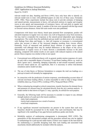 Guidelines for Offshore Structural Reliability                                                                                                                                                                                                                                                                                                                                 Page No. 8
-DNV Application to Jackup Structures
------------------------------------------------------------------------------------------------------------------------------------------------------------------------------------------------------------------------------------------------------------------------------------------------------------------------------------------------------------------------------------------------------------------------------------------------


Report No. 95-0072

relevant model test data, Standing and Rowe (1993), have only been able to identify six
relevant model tests in total, with published papers on only two of these cases, Fernandes
(1985, 1986). These experiments include free decay tests to provide estimates of damping
and natural periods, measurements in heave, roll and pitch motions in regular and irregular
waves at zero speed, and measurements of resistance, heave, roll and pitch in regular and
irregular waves at 6 knots tow speed. A number of the tests were repeated with the legs raised
or lowered various distances. Some full scale results were also published.

Comparisons with linear wave theory, based upon potential flow assumptions, predict roll
and pitch responses in regular wave sea states very well at frequencies away from resonance,
but may tend to overpredict the responses at the natural period (dependent upon damping
assumptions). The results from the published jack-up model test data seem to be consistent
with findings from ships and barges, i.e. that roll response at resonance is overestimated
unless due account is taken of the increased damping resulting from viscous effects.
Generally, levels of measured and predicted heave motions in regular waves agreed
reasonably well although there may be marked differences in the shapes of the curves.
Measurements in regular waves at 6 knots showed a considerable increase in the pitch
damping, compared with similar results at zero speed, with reduced response at the natural
period. Heave response was similar to that at zero speed.

·                 Conventional wave diffraction theory will, in general, predict motion responses of a jack-
                  up unit with a reasonable degree of accuracy. If non-linear loading effects e.g. water on
                  deck (‘green seas’), slamming, damping (especially at and around resonance periods),
                  non-zero transit speed etc. are significant, then it is necessary to utilise time-domain
                  simulation and/or model test data.

·                 The use of strip theory or Morison formulation to compute the total sea loadings on a
                  jack-up in transit will normally be inappropriate.

·                 In connection with the prediction of motion responses, notwithstanding account taken of
                  relevant non-linear loading effects, it seems reasonable to refer to ship or barge related
                  reliability data (e.g. Frieze (1991), Lotsberg (1991), Wang and Moan (1993)).

·                 When evaluating leg strength at critical connections, transfer functions for element forces
                  and moments (or stresses) may be calculated directly from the rig’s motions analysis. A
                  model similar to that shown in Figure 2.1 may, typically, be utilised for such purpose.

·                 Generally, the following loads will be necessary to consider in respect to any ultimate
                  strength analysis of a jack-up in the transit condition ;
                      -static load components
                      -inertia load components (as a result of motion)
                      -wind load components.

·                 If any significant structural non-linearities are present in the system then such non-
                  linearities should be accounted for in the model. One such non-linearity that may be
                  significant is the modelling of any gaps between jackhouse guides and chords.

·                 Reliability analysis of seafastening arrangements is documented, DNV (1992). The
                  generalities of this documented example and the procedure utilised may also be applied
                  to seafastenings for a jack-up unit under transit. If direct wave impact on the item held by
                  the seafastening is a possible designing load, then such loading and associated load
                  uncertainty should additionally be included within the analysis.
 