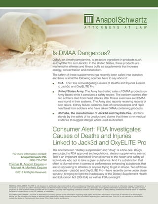 Is DMAA Dangerous?
                                                            DMAA, or dimethylamylamine, is an active ingredient in products such
                                                            as OxyElite Pro and Jack3d. In the United States, these products are
                                                            marketed to athletes and fitness buffs as supplements that increase
                                                            energy, concentration and metabolism.
                                                            The safety of these supplements has recently been called into question
                                                            and here is what the following sources have to say about it:
                                                                  FDA. The FDA is Investigating Causes of Deaths and Injuries Linked
                                                                   to Jack3d and OxyELITE Pro
                                                                  United States Army. The Army has halted sales of DMAA products on
                                                                   Army bases while it conducts a safety review. The concern comes after
                                                                   two soldiers died from heart attacks after fitness exercises and DMAA
                                                                   was found in their systems. The Army also reports receiving reports of
                                                                   liver failure, kidney failure, seizures, loss of consciousness and rapid
                                                                   heartbeat from soldiers who have taken DMAA containing products.
                                                                  USPlabs, the manufacturer of Jack3d and OxyElite Pro. USPlabs
                                                                   stands by the safety of its product and claims that there is no medical
                                                                   evidence to suggest danger when used as directed.


                                                            Consumer Alert: FDA Investigates
                                                            Causes of Deaths and Injuries
                                                            Linked to Jack3d and OxyELITE Pro
                                                            The line between “dietary supplement” and “drug” is a fine one. Drugs
    For more information contact:                           are subject to FDA approval and regulations; dietary supplements are not.
          Anapol Schwartz P   .C.                           That’s an important distinction when it comes to the health and safety of
                  (866) 735-2792                            individuals who opt to take a given substance. And it’s a distinction that
Thomas R. Anapol, Esquire or                                often is blurred when it comes to performance enhancing substances that
 Michael H. Monheit, Esquire                                are so appealing to athletes or anyone trying to get in shape. Two of those
                                                            substances—Jack3d and OxyELITE Pro—have recently come under close
        ©2012 All Rights Reserved.
                                                            scrutiny, bringing to light the inadequacy of the Dietary Supplement Health
                                                            and Education Act (DSHEA) as well as FDA oversight.

MEDICAL DISCLAIMER: This PDF is not designed to and does not provide medical advice, professional diagnosis, opinion, treatment or services or otherwise engage in the practice of
medicine, to you or to any other individual. Please use this information to help in your conversation with your physician. This is general information and always seek the advice of your
physician or other qualified health provider with any questions you may have regarding a medical condition. Never disregard or delay seeking professional medical advice or treatment
because of content found in the PDF, website, or newsletter.
ATTORNEY DISCLAIMER: This PDF is dedicated to providing general public information regarding legal rights. None of the information on this PDF is intended to be formal legal
advice, nor the formation of a lawyer or attorney client relationship. Please contact a Lawyer for information regarding your particular case. This PDF is not intended to solicit clients
outside the states of Pennsylvania, New Jersey, Ohio, West Virginia and Arizona.
 
