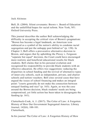 Jack Alcineus
Bell, D. (2004). Silent covenants: Brown v. Board of Education
and the unfulfilled hopes for racial reform. New York, NY:
Oxford University Press.
This journal describes the author Bell acknowledging the
difficulty in accepting the critical view of Brown's pragmatism:
"Brown has become a legal landmark, an American icon
embraced as a symbol of the nation's ability to condemn racial
segregation and put the unhappy past behind us" (p. 130). In
Chapter 3, Bell offers a provocative alternative decision to
Brown, and argues that by upholding the Plessy v. Ferguson
"separate but equal" decision, the Court could have encouraged
more realistic and beneficial educational results for black
students. Bell claims that in his personal evolution and
recognized his responsibility to provide black students with an
effective education. He offers two suggestions: reducing the
disparities in school funding and the revival of alternative types
of inner-city schools, such as independent, private, and charter
schools and tuition vouchers. Bell cites several cases that have
argued the issues of school financing and makes an integral
point: "courts generally do not make the connection between
unequal funding and race" (p. 163). Again, as was the case
around the Brown decision, black students' needs are being
compromised, yet little action has been taken to desegregate the
funding (p. 161).
Clutterbuck-Cook, A. J. (2017). The Color of Law: A Forgotten
History of How Our Government Segregated America. Library
Journal, 142(6), 100-101.
Clutterbuck,
In his journal The Color of Law: A Forgotten History of How
 