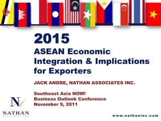 2015
ASEAN Economic
Integration & Implications
for Exporters
JACK ANDRE, NATHAN ASSOCIATES INC.

Southeast Asia NOW!
Business Outlook Conference
November 9, 2011

                              w w w. n a t h a n i n c . c o m
 