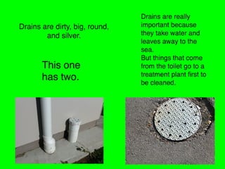 Drains are dirty, big, round,
and silver.
Drains are really
important because
they take water and
leaves away to the
sea.
But things that come
from the toilet go to a
treatment plant ﬁrst to
be cleaned.
This one
has two.
 
