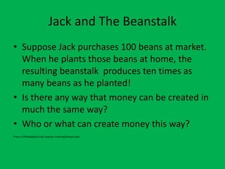 Jack and The Beanstalk Suppose Jack purchases 100 beans at market. When he plants those beans at home, the resulting beanstalk  produces ten times as many beans as he planted!  Is there any way that money can be created in much the same way? Who or what can create money this way? From a Philadelphia Fed teacher training/lesson plan 