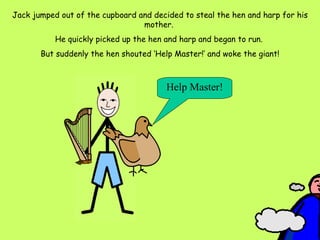 Jack jumped out of the cupboard and decided to steal the hen and harp for his mother.  He quickly picked up the hen and harp and began to run.  But suddenly the hen shouted ‘Help Master!’ and woke the giant! Help Master! 
