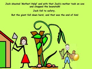 Jack shouted ‘Mother! Help!’ and with that Jack’s mother took an axe and chopped the beanstalk! Jack fell to safety.  But the giant fell down hard, and that was the end of him! 