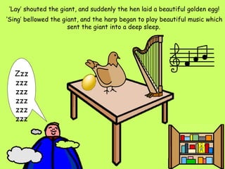 ‘ Lay’ shouted the giant, and suddenly the hen laid a beautiful golden egg! ‘ Sing’ bellowed the giant, and the harp began to play beautiful music which sent the giant into a deep sleep.   Zzzzzzzzzzzzzzzzzz 