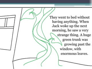 They went to bed without
 having anything. When
 Jack woke up the next
 morning, he saw a very
    strange thing. A huge
        green trunk was
         growing past the
      window, with
      enormous leaves.
 