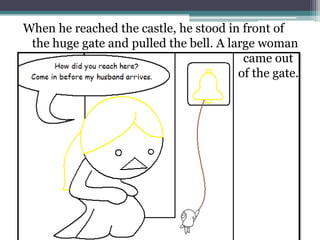 When he reached the castle, he stood in front of
 the huge gate and pulled the bell. A large woman
                                         came out
                                        of the gate.
 