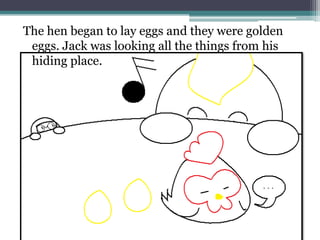 The hen began to lay eggs and they were golden
 eggs. Jack was looking all the things from his
 hiding place.
 