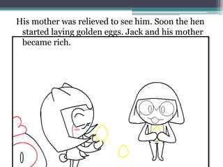 His mother was relieved to see him. Soon the hen
 started laying golden eggs. Jack and his mother
 became rich.
 