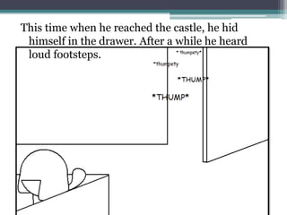 This time when he reached the castle, he hid
 himself in the drawer. After a while he heard
 loud footsteps.
 