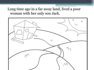 Long time ago in a far away land, lived a poor
 woman with her only son Jack.
 