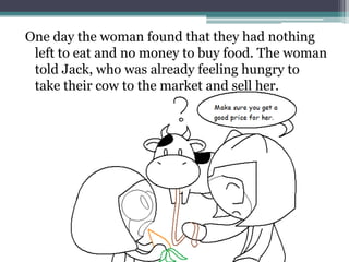 One day the woman found that they had nothing
 left to eat and no money to buy food. The woman
 told Jack, who was already feeling hungry to
 take their cow to the market and sell her.
 