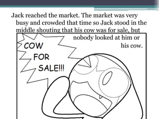 Jack reached the market. The market was very
 busy and crowded that time so Jack stood in the
 middle shouting that his cow was for sale, but
                     nobody looked at him or
                                       his cow.
 