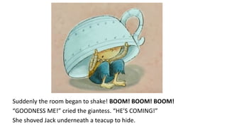 Suddenly the room began to shake! BOOM! BOOM! BOOM!
“GOODNESS ME!” cried the giantess. “HE’S COMING!”
She shoved Jack underneath a teacup to hide.
 