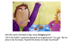 Into the room stomped a big, scary, hungry giant!
“FE FI FO FUM! I smell the blood of an Englishman!” he said. “Be he
alive or be he dead, I’ll grind his bones to make my bread!”
 