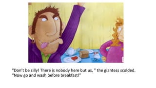 “Don’t be silly! There is nobody here but us, ” the giantess scolded.
“Now go and wash before breakfast!”
 