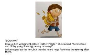 “SQUAWK!”
It was a hen with bright golden feather! “Help!” she clucked. “Set me free
and I’ll lay you golden eggs every morning!”
Jack scooped up the hen, but then he heard huge footsteps thundering after
them.
 