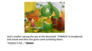 Jack’s mother swung the axe at the beanstalk. THWACK! It shuddered
and shook and then the giant came tumbling down.
“FEEEEE FI FO…” CRASH!
 