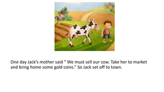 One day Jack’s mother said “ We must sell our cow. Take her to market
and bring home some gold coins.” So Jack set off to town.
 