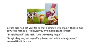 Before Jack had got very far he met a strange little man. “ That’s a fine
cow,” the man said. “I’ll swap you five magic beans for her.”
“Magic beans?” said Jack. “ Are they really magic?”
“Magic they are, or chop off my beard and knit it into a jumper,”
croaked the little man.
 