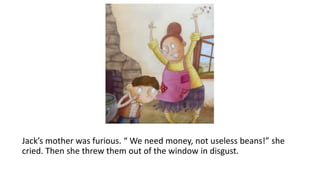 Jack’s mother was furious. “ We need money, not useless beans!” she
cried. Then she threw them out of the window in disgust.
 