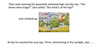 Then next morning the beanstalk stretched high into the sky. “The
beans were magic!” Jack yelled. “But what’s at the top?”
At last he reached the very top. There, shimmering in the sunlight, was . . .
Jack climbed up,
 