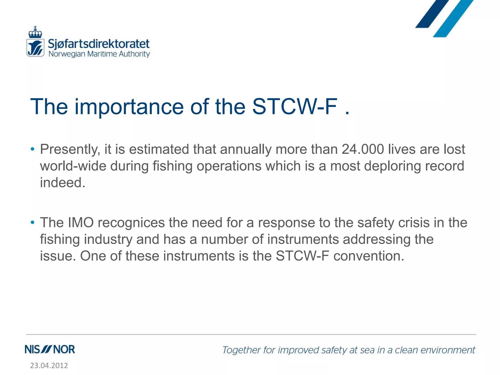 The importance of the STCW-F .
• Presently, it is estimated that annually more than 24.000 lives are lost
  world-wide during fishing operations which is a most deploring record
  indeed.

• The IMO recognices the need for a response to the safety crisis in the
  fishing industry and has a number of instruments addressing the
  issue. One of these instruments is the STCW-F convention.




23.04.2012
 