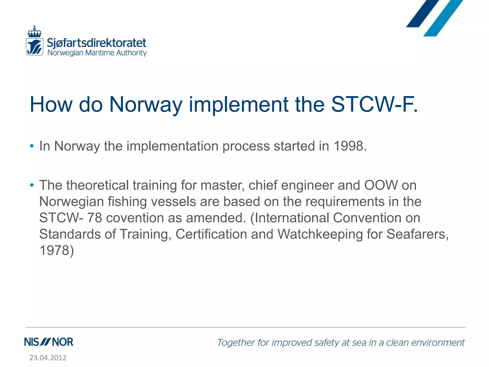 How do Norway implement the STCW-F.
• In Norway the implementation process started in 1998.

• The theoretical training for master, chief engineer and OOW on
  Norwegian fishing vessels are based on the requirements in the
  STCW- 78 covention as amended. (International Convention on
  Standards of Training, Certification and Watchkeeping for Seafarers,
  1978)




23.04.2012
 