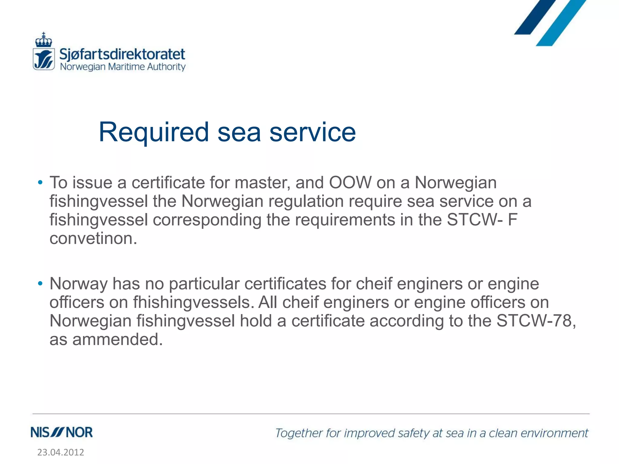 Required sea service
• To issue a certificate for master, and OOW on a Norwegian
  fishingvessel the Norwegian regulation require sea service on a
  fishingvessel corresponding the requirements in the STCW- F
  convetinon.

• Norway has no particular certificates for cheif enginers or engine
  officers on fhishingvessels. All cheif enginers or engine officers on
  Norwegian fishingvessel hold a certificate according to the STCW-78,
  as ammended.




23.04.2012
 