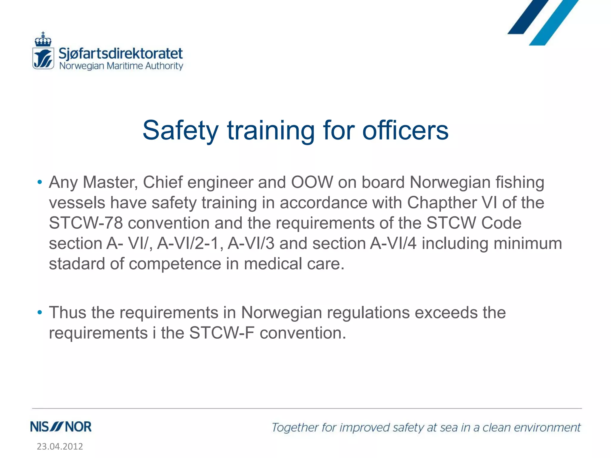 Safety training for officers
• Any Master, Chief engineer and OOW on board Norwegian fishing
  vessels have safety training in accordance with Chapther VI of the
  STCW-78 convention and the requirements of the STCW Code
  section A- VI/, A-VI/2-1, A-VI/3 and section A-VI/4 including minimum
  stadard of competence in medical care.

• Thus the requirements in Norwegian regulations exceeds the
  requirements i the STCW-F convention.




23.04.2012
 