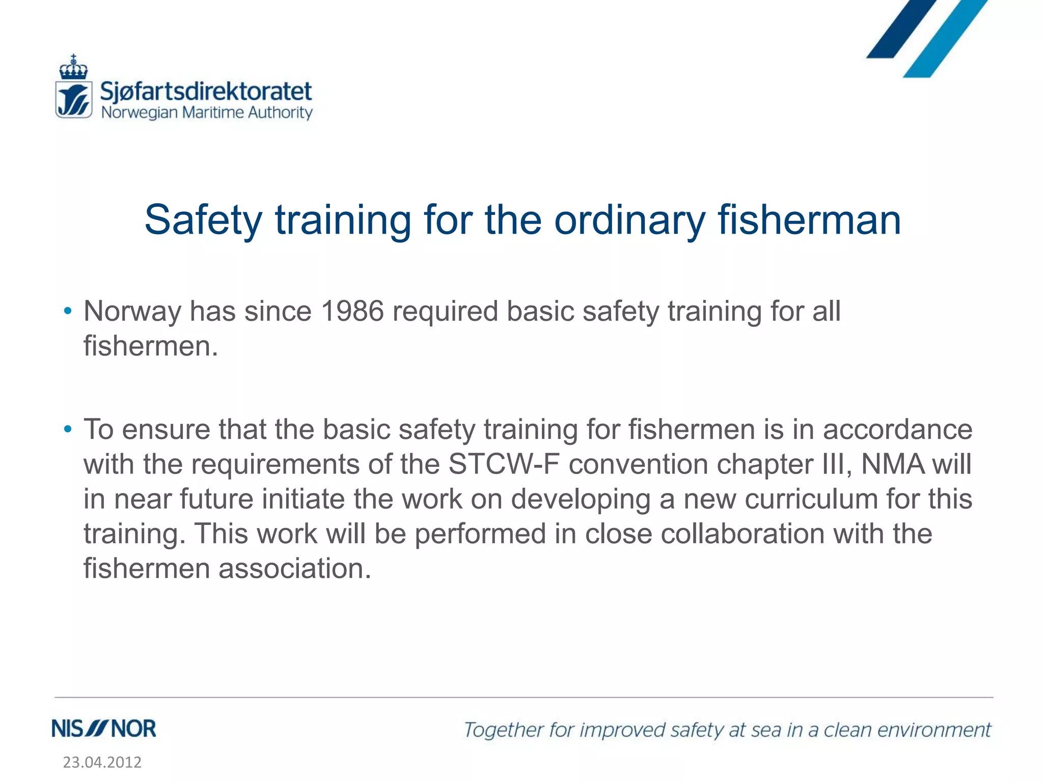 Safety training for the ordinary fisherman

• Norway has since 1986 required basic safety training for all
  fishermen.

• To ensure that the basic safety training for fishermen is in accordance
  with the requirements of the STCW-F convention chapter III, NMA will
  in near future initiate the work on developing a new curriculum for this
  training. This work will be performed in close collaboration with the
  fishermen association.




23.04.2012
 