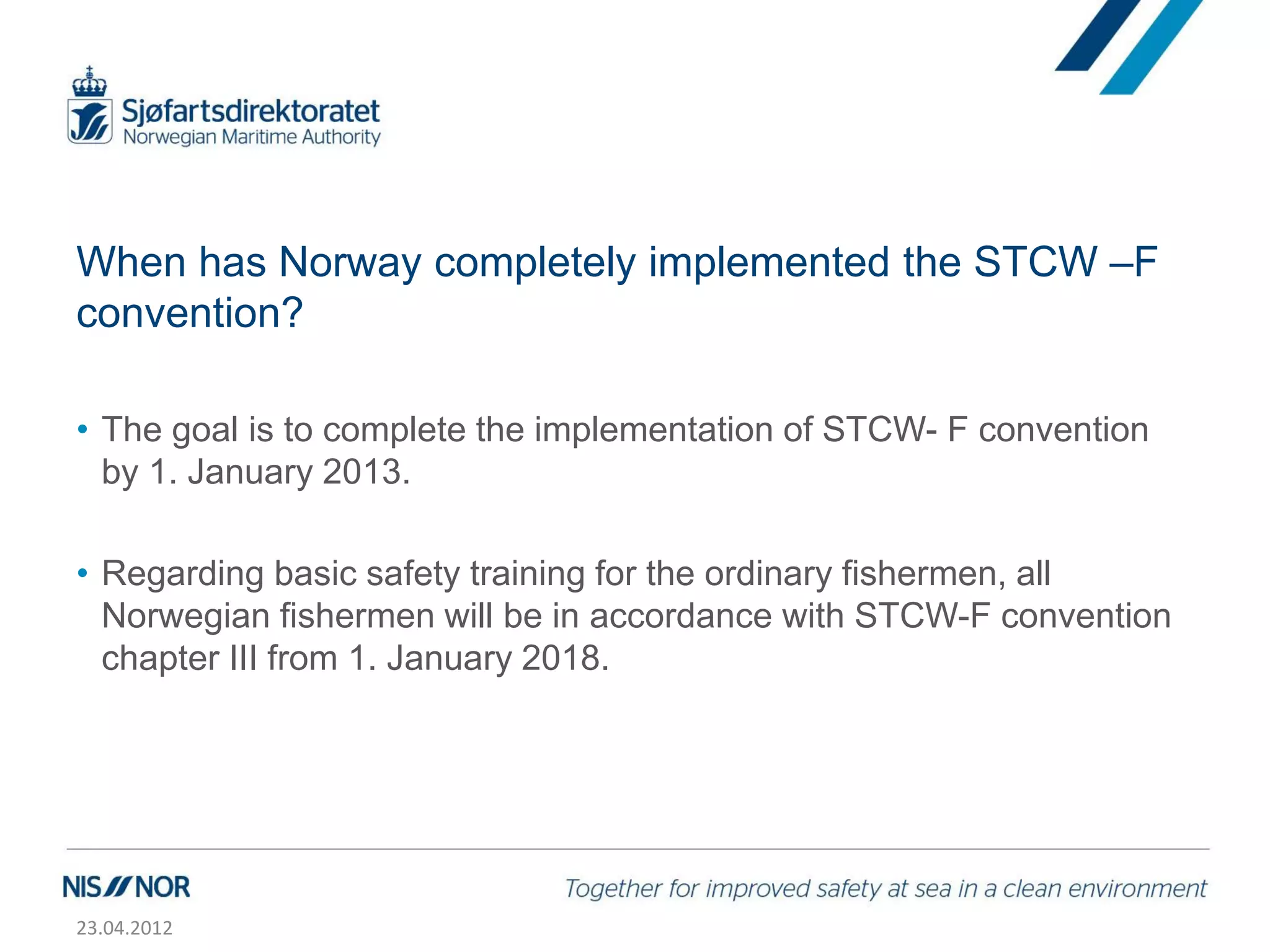 When has Norway completely implemented the STCW –F
convention?

• The goal is to complete the implementation of STCW- F convention
  by 1. January 2013.

• Regarding basic safety training for the ordinary fishermen, all
  Norwegian fishermen will be in accordance with STCW-F convention
  chapter III from 1. January 2018.




23.04.2012
 