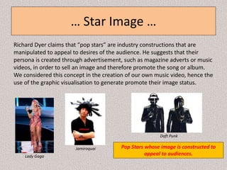… Star Image …
Richard Dyer claims that “pop stars” are industry constructions that are
manipulated to appeal to desires of the audience. He suggests that their
persona is created through advertisement, such as magazine adverts or music
videos, in order to sell an image and therefore promote the song or album.
We considered this concept in the creation of our own music video, hence the
use of the graphic visualisation to generate promote their image status.
Pop Stars whose image is constructed to
appeal to audiences.Lady Gaga
Jamiroquai
Daft Punk
 