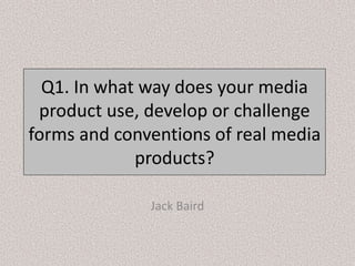 Q1. In what way does your media
product use, develop or challenge
forms and conventions of real media
products?
Jack Baird
 