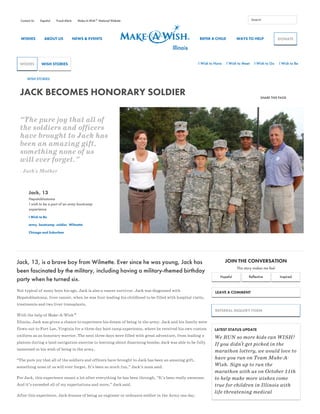 WISHES ABOUT US NEWS & EVENTS REFER A CHILD WAYS TO HELP
JACK BECOMES HONORARY SOLDIER SHARE THIS PAGE
“The pure joy that all of
the soldiers and officers
have brought to Jack has
been an amazing gift,
something none of us
will ever forget.”
- Jack's Mother
Jack, 13
Hepatoblastoma
I wish to be a part of an army bootcamp
experience
I Wish to Be
army, bootcamp, soldier, Wilmette
Chicago and Suburban
Jack, 13, is a brave boy from Wilmette. Ever since he was young, Jack has
been fascinated by the military, including having a military-themed birthday
party when he turned six.
Not typical of many boys his age, Jack is also a cancer survivor. Jack was diagnosed with
Hepatoblastoma, liver cancer, when he was four leading his childhood to be filled with hospital visits,
treatments and two liver transplants. 
With the help of Make-A-Wish
Illinois, Jack was given a chance to experience his dream of being in the army. Jack and his family were
flown out to Fort Lee, Virginia for a three day boot camp experience, where he received his own custom
uniform as an honorary warrior. The next three days were filled with great adventure, from leading a
platoon during a land navigation exercise to learning about disarming bombs; Jack was able to be fully
immersed in his wish of being in the army.
“The pure joy that all of the soldiers and officers have brought to Jack has been an amazing gift,
something none of us will ever forget. It’s been so much fun,” Jack’s mom said.
For Jack, this experience meant a lot after everything he has been through, “It’s been really awesome.
And it’s exceeded all of my expectations and more,” Jack said.
After this experience, Jack dreams of being an engineer or ordnance soldier in the Army one day.
JOIN THE CONVERSATION
This story makes me feel
Hopeful Reflective Inspired
LEAVE A COMMENT
WISH STORIES
Contact Us Español Fraud Alerts Make-A-Wish National Website® Search
DONATE
WISHES WISH STORIES I Wish to Have I Wish to Meet I Wish to Go I Wish to Be
®
REFERRAL INQUIRY FORM
LATEST STATUS UPDATE
We RUN so more kids can WISH!
If you didn't get picked in the
marathon lottery, we would love to
have you run on Team Make-A-
Wish. Sign up to run the
marathon with us on October 11th
to help make more wishes come
true for children in Illinois with
life-threatening medical
 