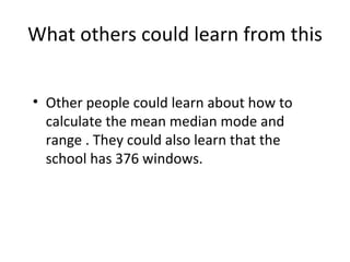 What others could learn from this Other people could learn about how to calculate the mean median mode and range . They could also learn that the school  has  376 windows. 