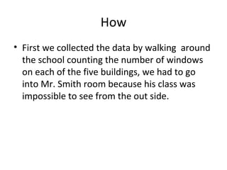 How First we collected the data by walking  around the school counting the number of windows on each of the five buildings , we had to go into Mr. Smith room because his class was impossible to see from the out side. 