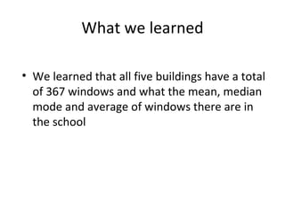 What we learned We learned that all five buildings have a total of 367 windows and what the mean, median mode and average of windows there are in the school 
