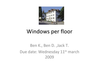Windows per floor Ben K., Ben D. ,Jack T. Due date: Wednesday 11 th  march 2009 
