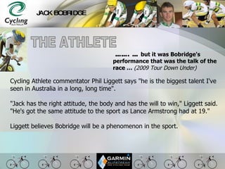 JACK BOBRIDGE Cycling Athlete commentator Phil Liggett says &quot;he is the biggest talent I've seen in Australia in a long, long time&quot;.  &quot;Jack has the right attitude, the body and has the will to win,&quot; Liggett said. &quot;He's got the same attitude to the sport as Lance Armstrong had at 19.&quot;  Liggett believes Bobridge will be a phenomenon in the sport.   …… . …  but it was Bobridge's performance that was the talk of the race …  (2009 Tour Down Under) THE ATHLETE 