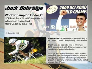 World Champion Under 23 UCI Road Race World Championship in Mendrisio Switzerland Men&apos;s Under-23 Time Trial 23 September 2009 Aussie Rules: Jack Bobridge powered his way to the Under-23 World Championship Time-Trial title. The 20 year-old clocked a time of 40 minutes 44.79 seconds on the 33.2-kilometre course near Lake Lugano on the Italian border.  Bobridge, a multiple National and Junior World–title holder, beat second-placed Nelson Oliveira of Portugal by a massive 18sec margin and Patrick Gretsch of Germany, who finished third who trailed by more than 27secs.  