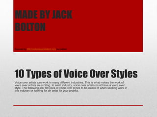 10 Types of Voice Over Styles
Voice over artists can work in many different industries. This is what makes the work of
voice over artists so exciting. In each industry, voice over artists must have a voice over
style. The following are 10 types of voice over styles to be aware of when seeking work in
this industry or looking for an artist for your project.
MADE BY JACK
BOLTON
Sourced by http://victoriavoicetalent.com but edited
 