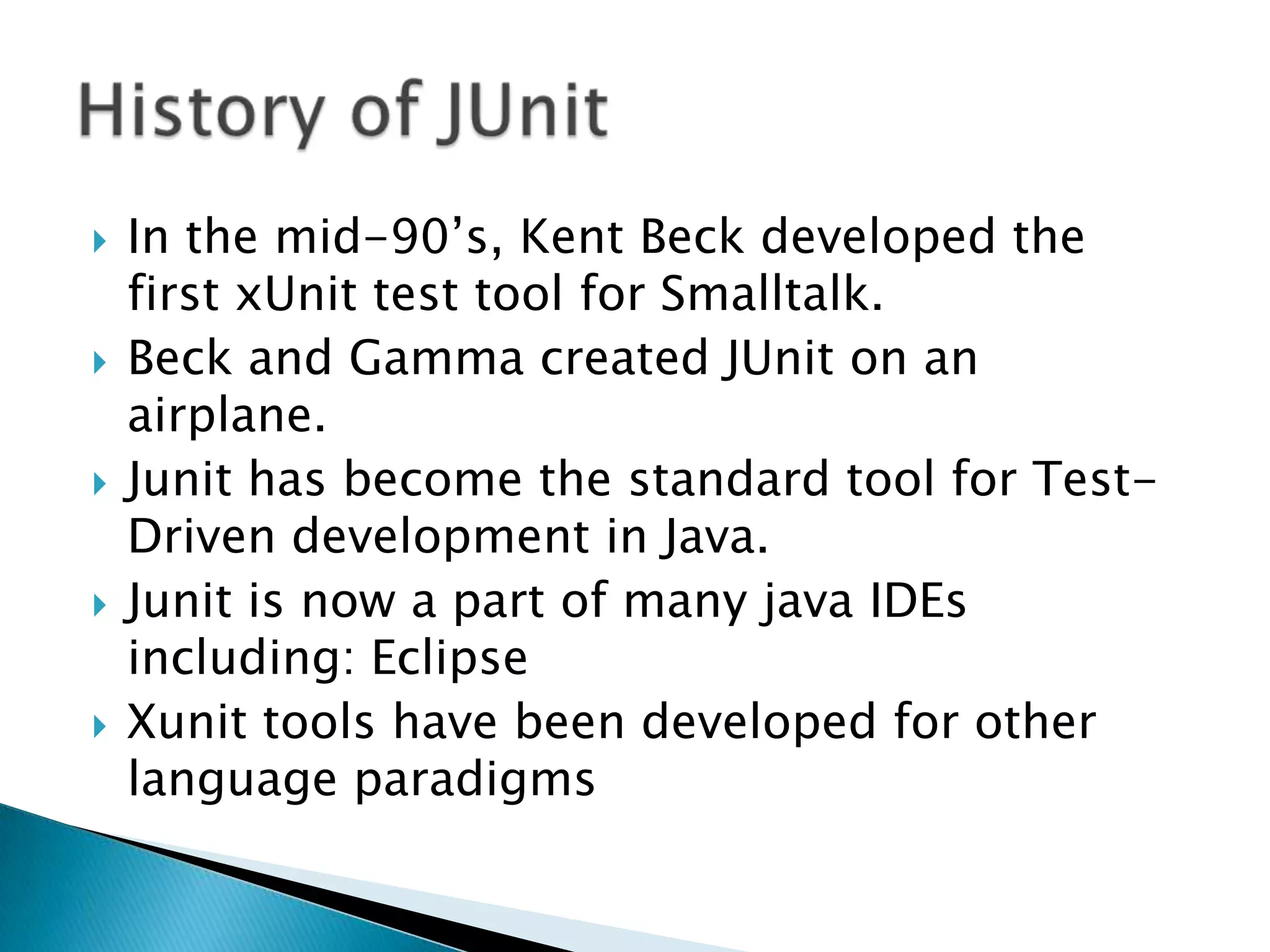 









In the mid-90’s, Kent Beck developed the
first xUnit test tool for Smalltalk.
Beck and Gamma created JUnit on an
airplane.
Junit has become the standard tool for TestDriven development in Java.
Junit is now a part of many java IDEs
including: Eclipse
Xunit tools have been developed for other
language paradigms

 